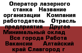 Оператор лазерного станка › Название организации ­ Компания-работодатель › Отрасль предприятия ­ Другое › Минимальный оклад ­ 1 - Все города Работа » Вакансии   . Алтайский край,Славгород г.